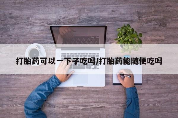 在哪里买流产药包邮打胎药可以一下子吃吗/打胎药能随便吃吗