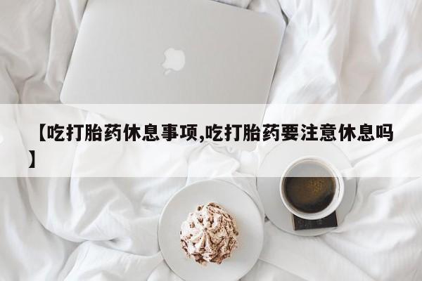 在哪里买流产药包邮【吃打胎药休息事项,吃打胎药要注意休息吗】