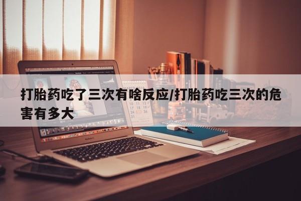 在哪里买流产药包邮打胎药吃了三次有啥反应/打胎药吃三次的危害有多大