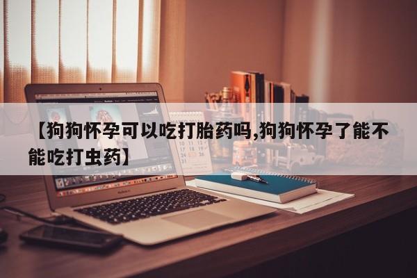 在哪里买流产药包邮【狗狗怀孕可以吃打胎药吗,狗狗怀孕了能不能吃打虫药】
