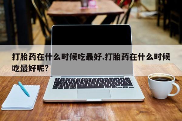 在哪里买流产药包邮打胎药在什么时候吃最好.打胎药在什么时候吃最好呢？