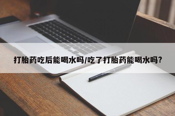 在哪里买流产药包邮打胎药吃后能喝水吗/吃了打胎药能喝水吗?