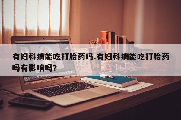 在哪里买流产药包邮有妇科病能吃打胎药吗.有妇科病能吃打胎药吗有影响吗？