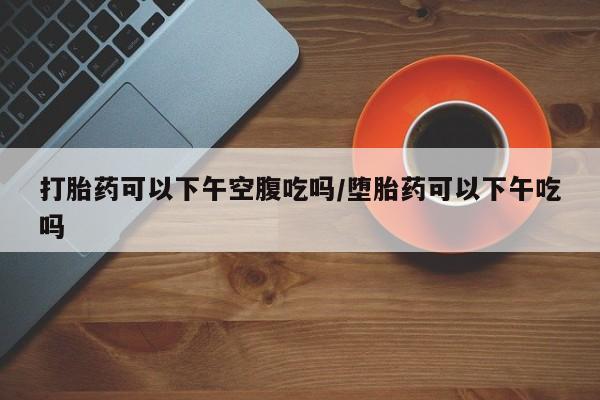 在哪里买流产药包邮打胎药可以下午空腹吃吗/堕胎药可以下午吃吗