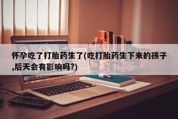 在哪里买流产药包邮怀孕吃了打胎药生了(吃打胎药生下来的孩子,后天会有影响吗?)