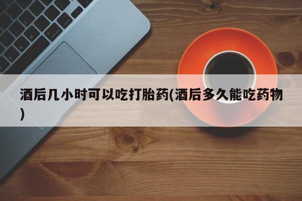 在哪里买流产药包邮酒后几小时可以吃打胎药(酒后多久能吃药物)