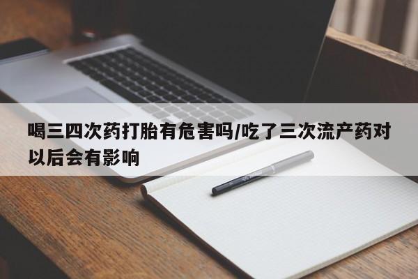 在哪里买流产药包邮喝三四次药打胎有危害吗/吃了三次流产药对以后会有影响