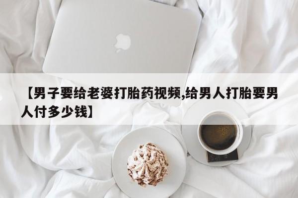 在哪里买流产药包邮【男子要给老婆打胎药视频,给男人打胎要男人付多少钱】