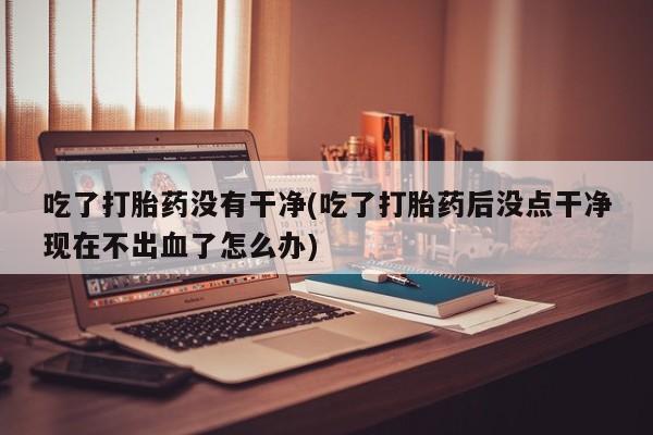 在哪里买流产药包邮吃了打胎药没有干净(吃了打胎药后没点干净现在不出血了怎么办)