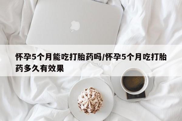 在哪里买流产药包邮怀孕5个月能吃打胎药吗/怀孕5个月吃打胎药多久有效果