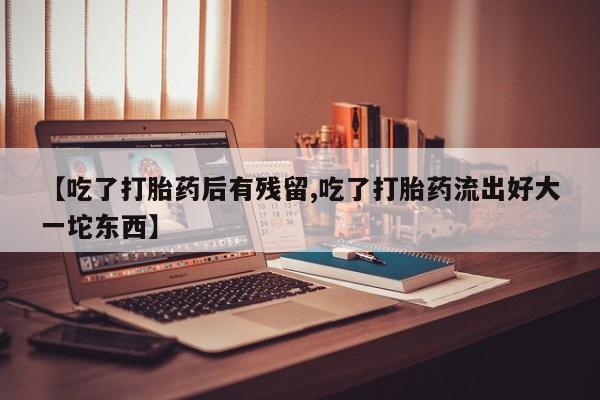在哪里买流产药包邮【吃了打胎药后有残留,吃了打胎药流出好大一坨东西】