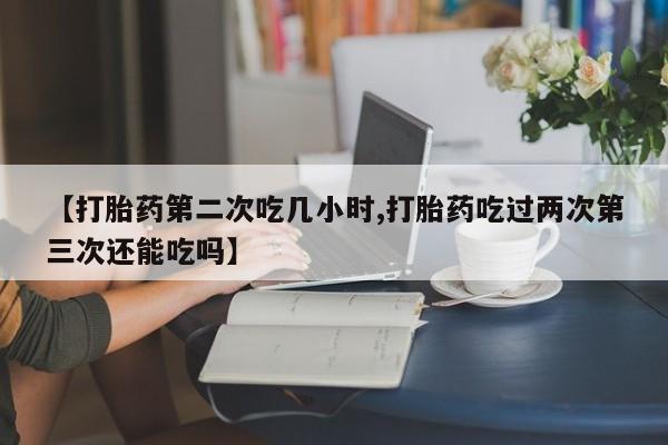 在哪里买流产药包邮【打胎药第二次吃几小时,打胎药吃过两次第三次还能吃吗】