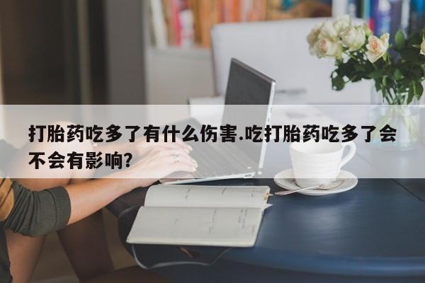 在哪里买流产药包邮打胎药吃多了有什么伤害.吃打胎药吃多了会不会有影响？