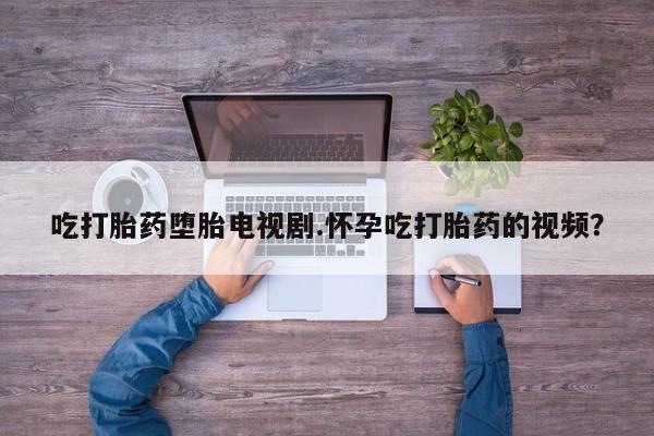 在哪里买流产药包邮吃打胎药堕胎电视剧.怀孕吃打胎药的视频？