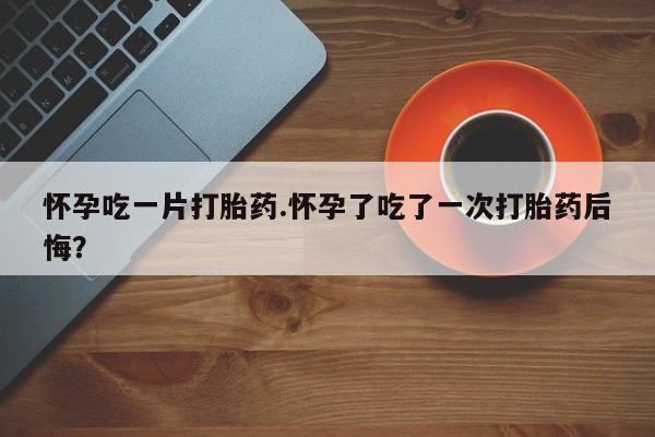在哪里买流产药包邮怀孕吃一片打胎药.怀孕了吃了一次打胎药后悔？