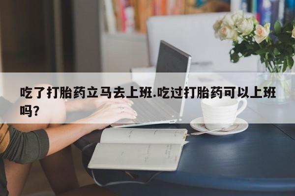 在哪里买流产药包邮吃了打胎药立马去上班.吃过打胎药可以上班吗？