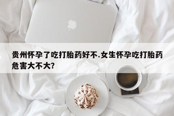 在哪里买流产药包邮贵州怀孕了吃打胎药好不.女生怀孕吃打胎药危害大不大？