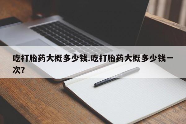 在哪里买流产药包邮吃打胎药大概多少钱.吃打胎药大概多少钱一次？