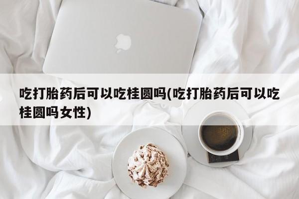 在哪里买流产药包邮吃打胎药后可以吃桂圆吗(吃打胎药后可以吃桂圆吗女性)