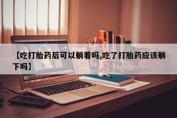 在哪里买流产药包邮【吃打胎药后可以躺着吗,吃了打胎药应该躺下吗】