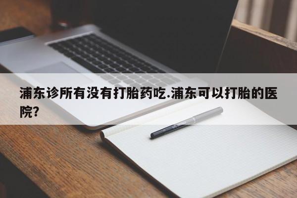 在哪里买流产药包邮浦东诊所有没有打胎药吃.浦东可以打胎的医院？