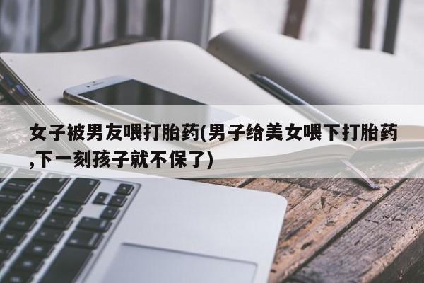 在哪里买流产药包邮女子被男友喂打胎药(男子给美女喂下打胎药,下一刻孩子就不保了)