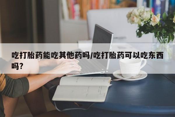 在哪里买流产药包邮吃打胎药能吃其他药吗/吃打胎药可以吃东西吗?