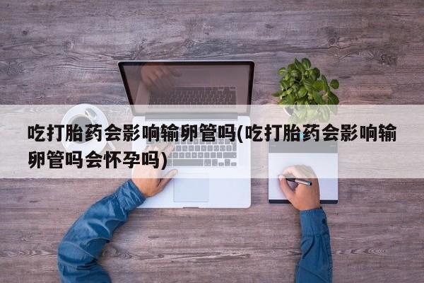 在哪里买流产药包邮吃打胎药会影响输卵管吗(吃打胎药会影响输卵管吗会怀孕吗)