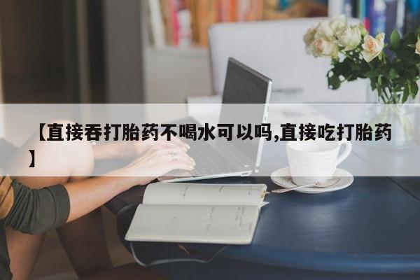 在哪里买流产药包邮【直接吞打胎药不喝水可以吗,直接吃打胎药】