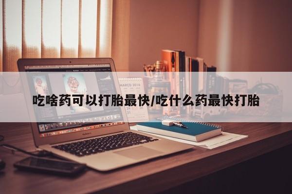 在哪里买流产药包邮吃啥药可以打胎最快/吃什么药最快打胎