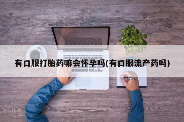 在哪里买流产药包邮有口服打胎药嘛会怀孕吗(有口服流产药吗)