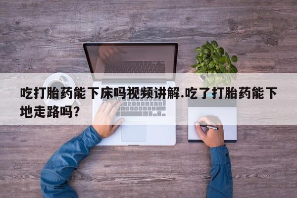 在哪里买流产药包邮吃打胎药能下床吗视频讲解.吃了打胎药能下地走路吗？