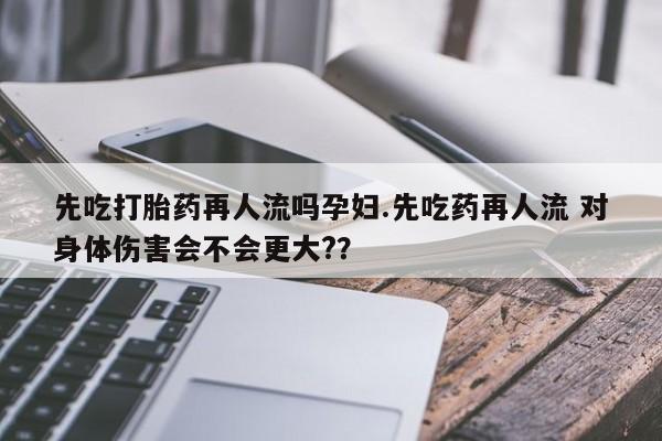 在哪里买流产药包邮先吃打胎药再人流吗孕妇.先吃药再人流 对身体伤害会不会更大?？