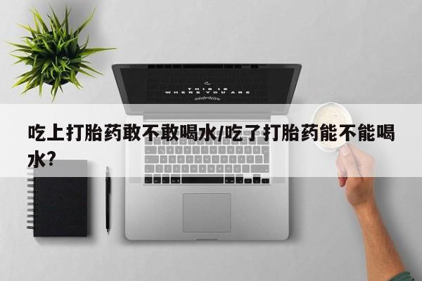 在哪里买流产药包邮吃上打胎药敢不敢喝水/吃了打胎药能不能喝水?