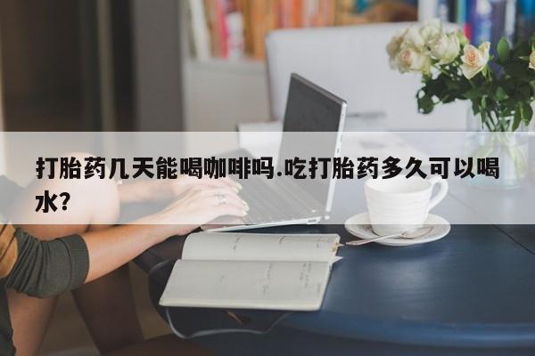 在哪里买流产药包邮打胎药几天能喝咖啡吗.吃打胎药多久可以喝水？