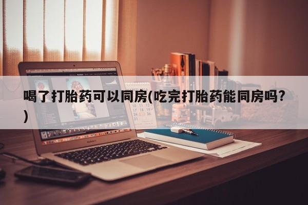 在哪里买流产药包邮喝了打胎药可以同房(吃完打胎药能同房吗?)