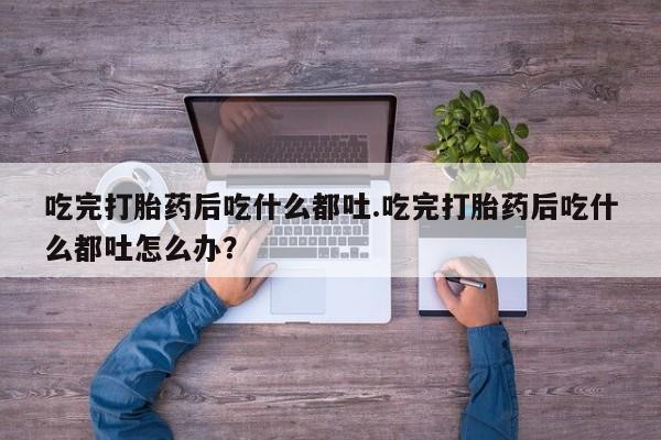 在哪里买流产药包邮吃完打胎药后吃什么都吐.吃完打胎药后吃什么都吐怎么办？