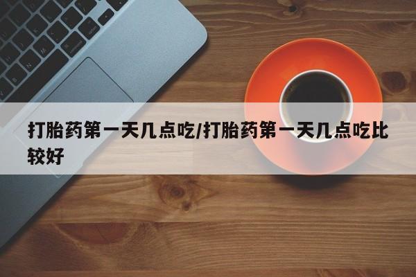 在哪里买流产药包邮打胎药第一天几点吃/打胎药第一天几点吃比较好