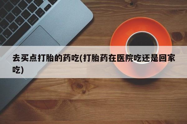 在哪里买流产药包邮去买点打胎的药吃(打胎药在医院吃还是回家吃)