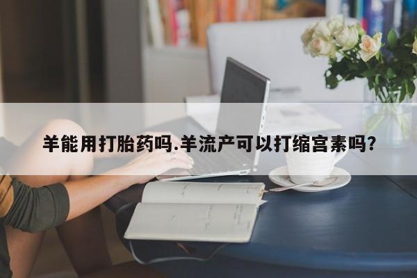 在哪里买流产药包邮羊能用打胎药吗.羊流产可以打缩宫素吗？
