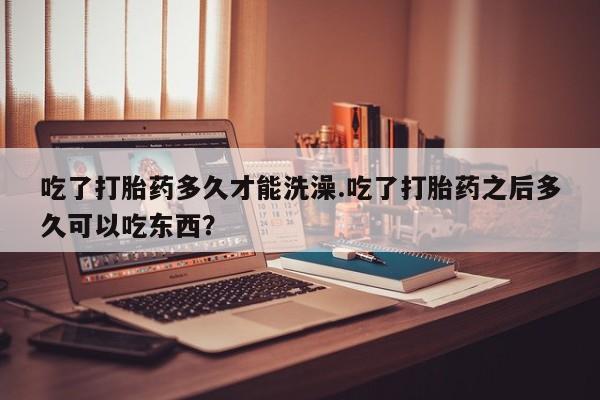 在哪里买流产药包邮吃了打胎药多久才能洗澡.吃了打胎药之后多久可以吃东西？