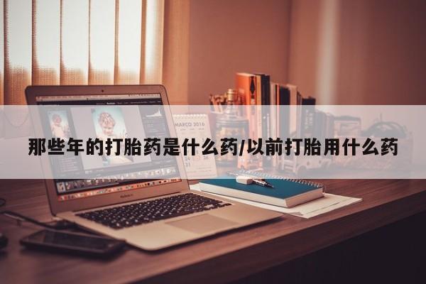 在哪里买流产药包邮那些年的打胎药是什么药/以前打胎用什么药