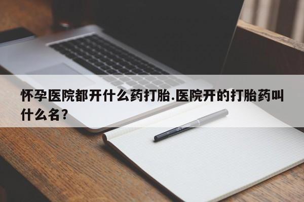 在哪里买流产药包邮怀孕医院都开什么药打胎.医院开的打胎药叫什么名？