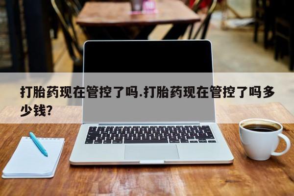 在哪里买流产药包邮打胎药现在管控了吗.打胎药现在管控了吗多少钱？