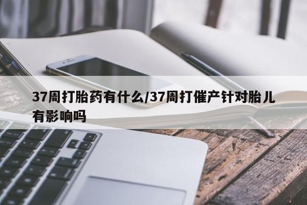 在哪里买流产药包邮37周打胎药有什么/37周打催产针对胎儿有影响吗