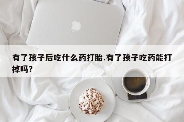 在哪里买流产药包邮有了孩子后吃什么药打胎.有了孩子吃药能打掉吗？