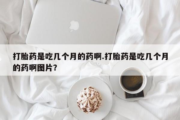 在哪里买流产药包邮打胎药是吃几个月的药啊.打胎药是吃几个月的药啊图片？