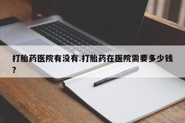 在哪里买流产药包邮打胎药医院有没有.打胎药在医院需要多少钱？