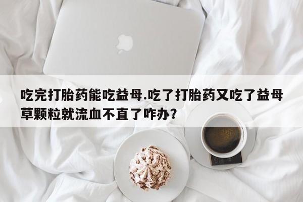 在哪里买流产药包邮吃完打胎药能吃益母.吃了打胎药又吃了益母草颗粒就流血不直了咋办？
