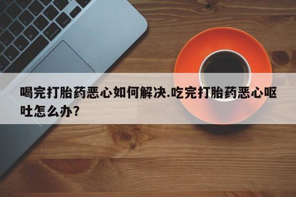 在哪里买流产药包邮喝完打胎药恶心如何解决.吃完打胎药恶心呕吐怎么办？